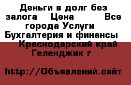 Деньги в долг без залога  › Цена ­ 100 - Все города Услуги » Бухгалтерия и финансы   . Краснодарский край,Геленджик г.